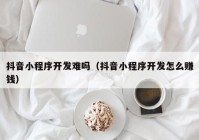 抖音小程序开发难吗（抖音小程序开发怎么赚钱）