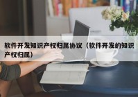 软件开发知识产权归属协议（软件开发的知识产权归属）